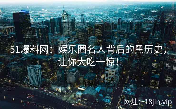 51爆料网：娱乐圈名人背后的黑历史，让你大吃一惊！