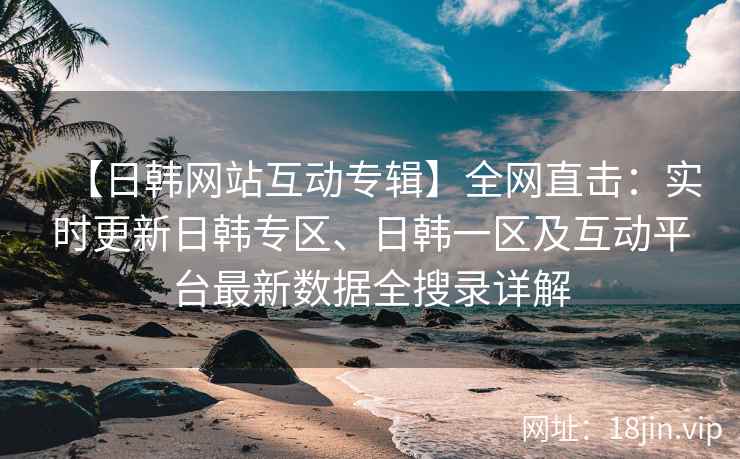 【日韩网站互动专辑】全网直击：实时更新日韩专区、日韩一区及互动平台最新数据全搜录详解