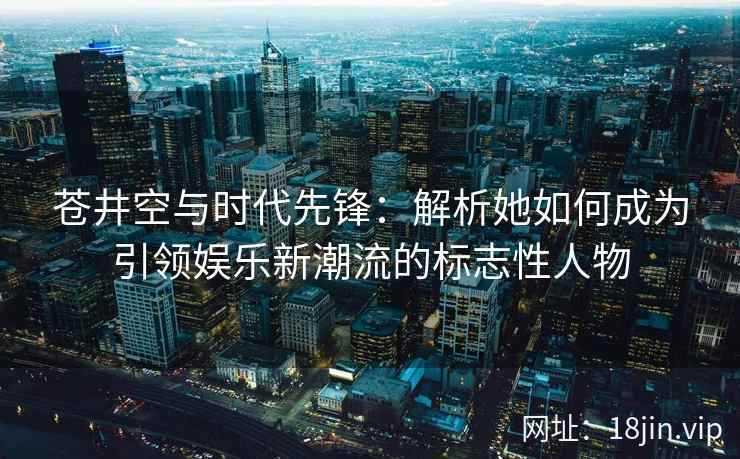苍井空与时代先锋：解析她如何成为引领娱乐新潮流的标志性人物  第2张
