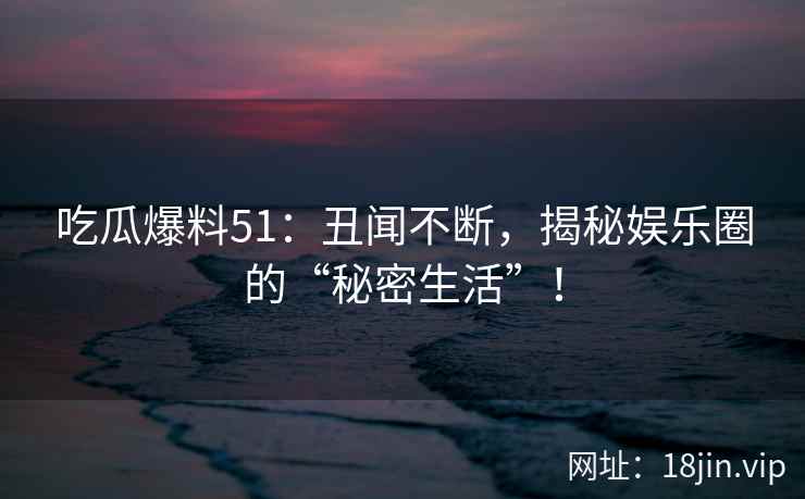 吃瓜爆料51：丑闻不断，揭秘娱乐圈的“秘密生活”！