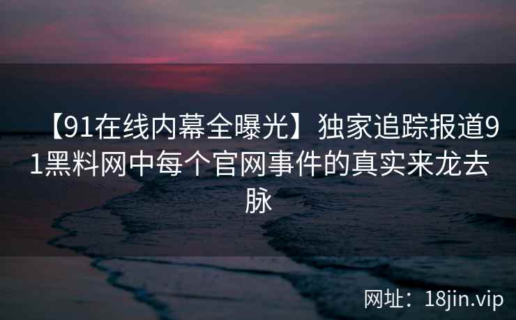 【91在线内幕全曝光】独家追踪报道91黑料网中每个官网事件的真实来龙去脉