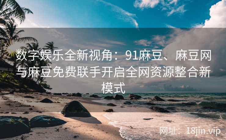 数字娱乐全新视角：91麻豆、麻豆网与麻豆免费联手开启全网资源整合新模式
