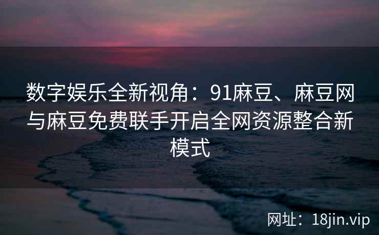 数字娱乐全新视角：91麻豆、麻豆网与麻豆免费联手开启全网资源整合新模式  第2张