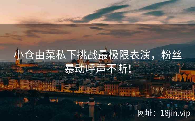 小仓由菜私下挑战最极限表演，粉丝暴动呼声不断！  第1张