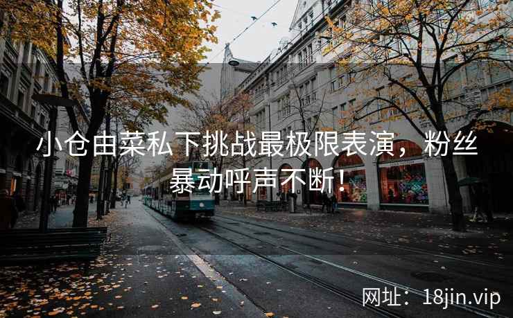 小仓由菜私下挑战最极限表演，粉丝暴动呼声不断！  第2张