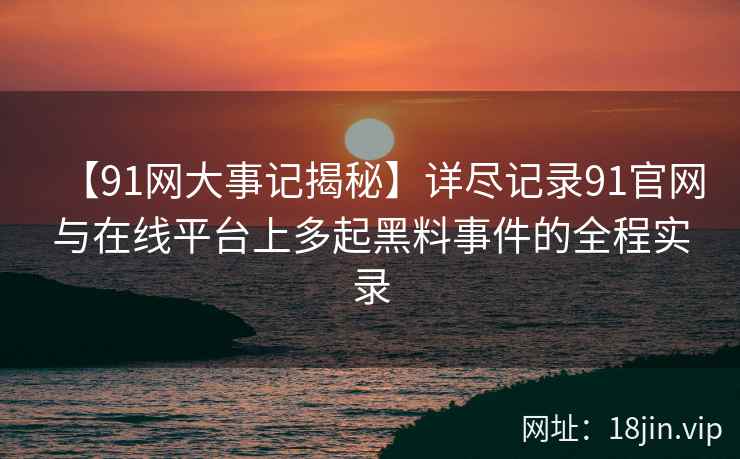 【91网大事记揭秘】详尽记录91官网与在线平台上多起黑料事件的全程实录  第1张