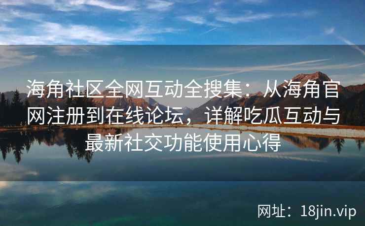 海角社区全网互动全搜集：从海角官网注册到在线论坛，详解吃瓜互动与最新社交功能使用心得  第2张