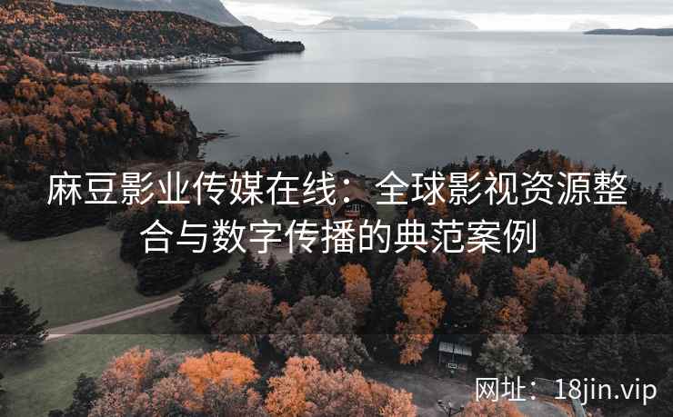 麻豆影业传媒在线：全球影视资源整合与数字传播的典范案例