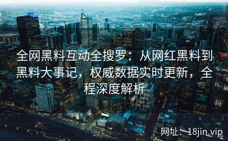 全网黑料互动全搜罗：从网红黑料到黑料大事记，权威数据实时更新，全程深度解析