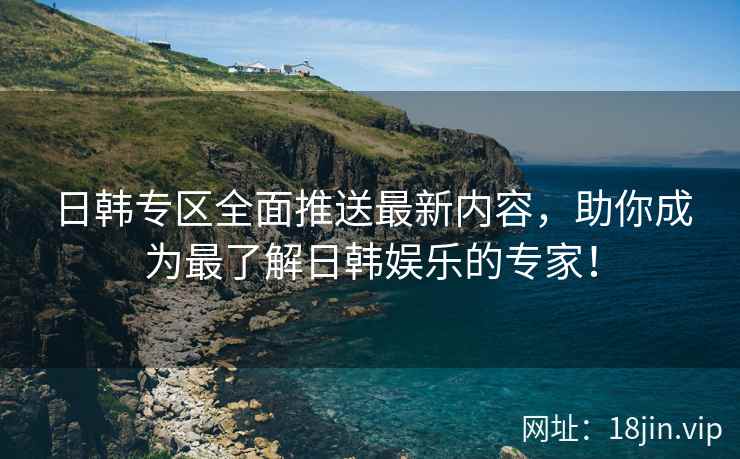 日韩专区全面推送最新内容，助你成为最了解日韩娱乐的专家！