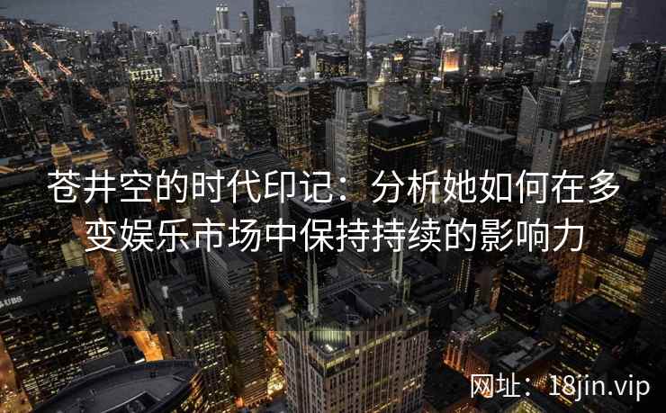 苍井空的时代印记：分析她如何在多变娱乐市场中保持持续的影响力