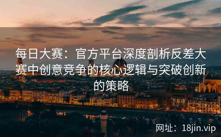 每日大赛：官方平台深度剖析反差大赛中创意竞争的核心逻辑与突破创新的策略