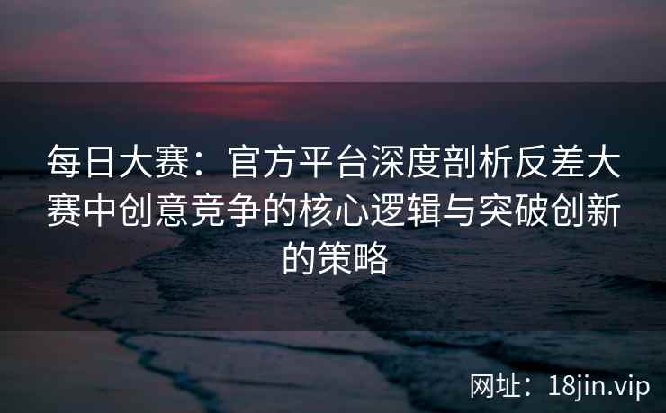 每日大赛：官方平台深度剖析反差大赛中创意竞争的核心逻辑与突破创新的策略  第2张