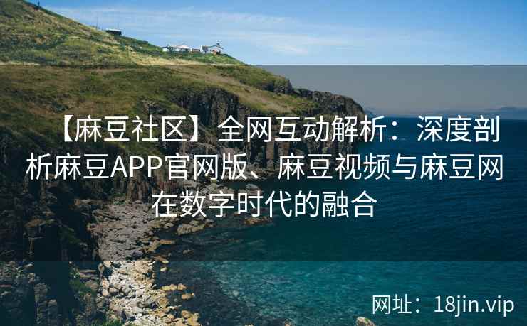 【麻豆社区】全网互动解析：深度剖析麻豆APP官网版、麻豆视频与麻豆网在数字时代的融合