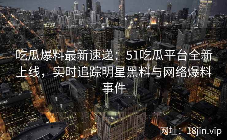 吃瓜爆料最新速递：51吃瓜平台全新上线，实时追踪明星黑料与网络爆料事件