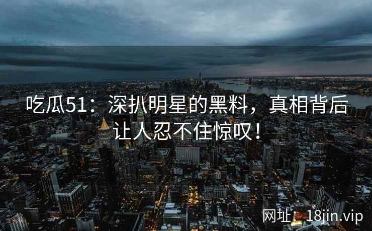 吃瓜51：深扒明星的黑料，真相背后让人忍不住惊叹！