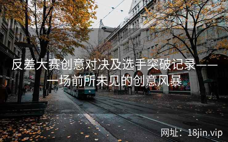 反差大赛创意对决及选手突破记录——一场前所未见的创意风暴