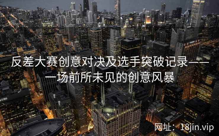 反差大赛创意对决及选手突破记录——一场前所未见的创意风暴  第2张