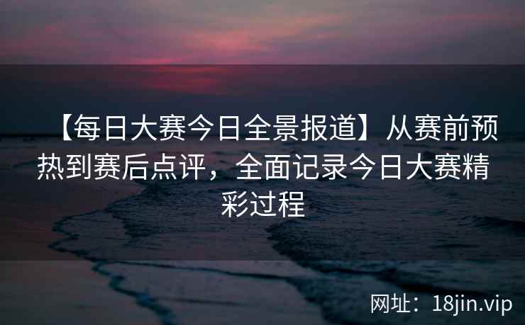 【每日大赛今日全景报道】从赛前预热到赛后点评，全面记录今日大赛精彩过程