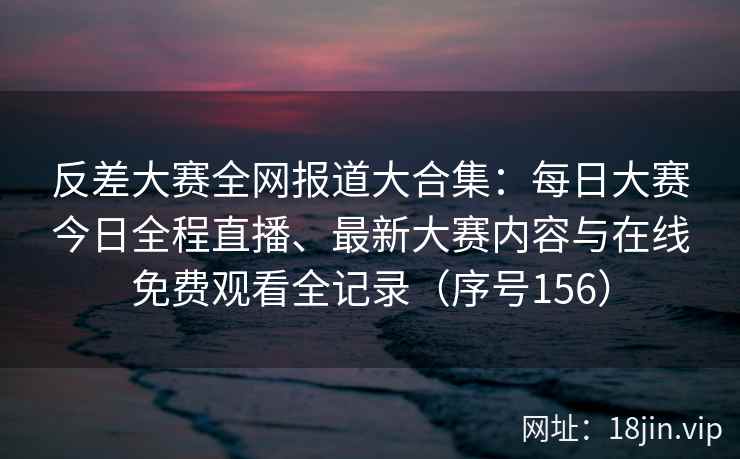 反差大赛全网报道大合集：每日大赛今日全程直播、最新大赛内容与在线免费观看全记录（序号156）