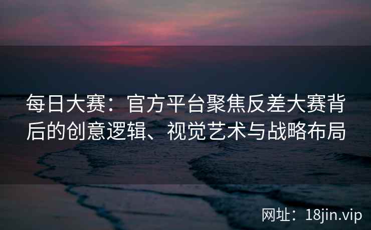 每日大赛：官方平台聚焦反差大赛背后的创意逻辑、视觉艺术与战略布局