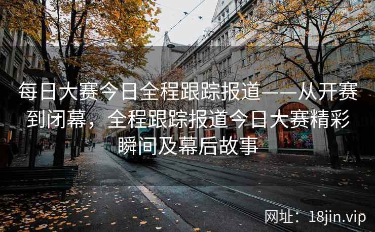 每日大赛今日全程跟踪报道——从开赛到闭幕，全程跟踪报道今日大赛精彩瞬间及幕后故事