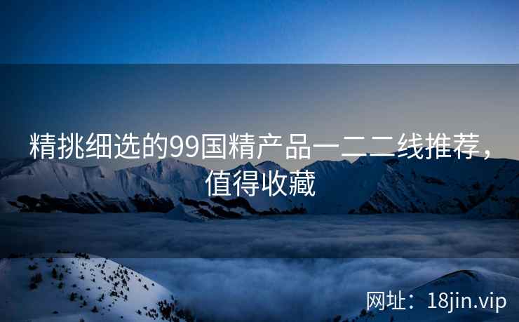 精挑细选的99国精产品一二二线推荐，值得收藏
