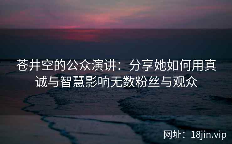 苍井空的公众演讲：分享她如何用真诚与智慧影响无数粉丝与观众