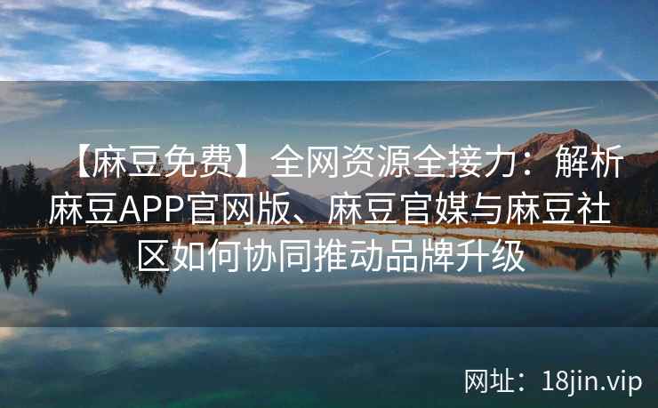 【麻豆免费】全网资源全接力：解析麻豆APP官网版、麻豆官媒与麻豆社区如何协同推动品牌升级  第2张
