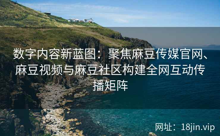 数字内容新蓝图：聚焦麻豆传媒官网、麻豆视频与麻豆社区构建全网互动传播矩阵