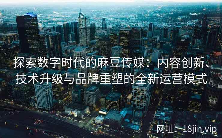 探索数字时代的麻豆传媒：内容创新、技术升级与品牌重塑的全新运营模式