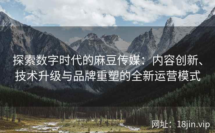探索数字时代的麻豆传媒：内容创新、技术升级与品牌重塑的全新运营模式  第2张