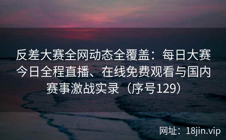 反差大赛全网动态全覆盖：每日大赛今日全程直播、在线免费观看与国内赛事激战实录（序号129）  第2张