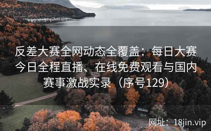 反差大赛全网动态全覆盖：每日大赛今日全程直播、在线免费观看与国内赛事激战实录（序号129）