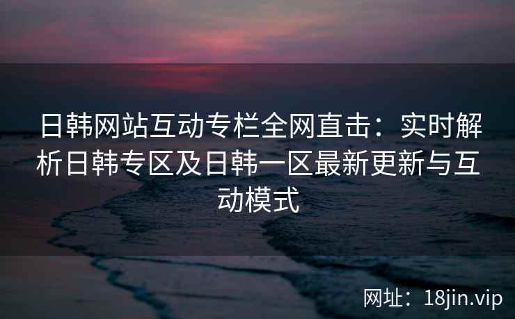 日韩网站互动专栏全网直击：实时解析日韩专区及日韩一区最新更新与互动模式  第2张