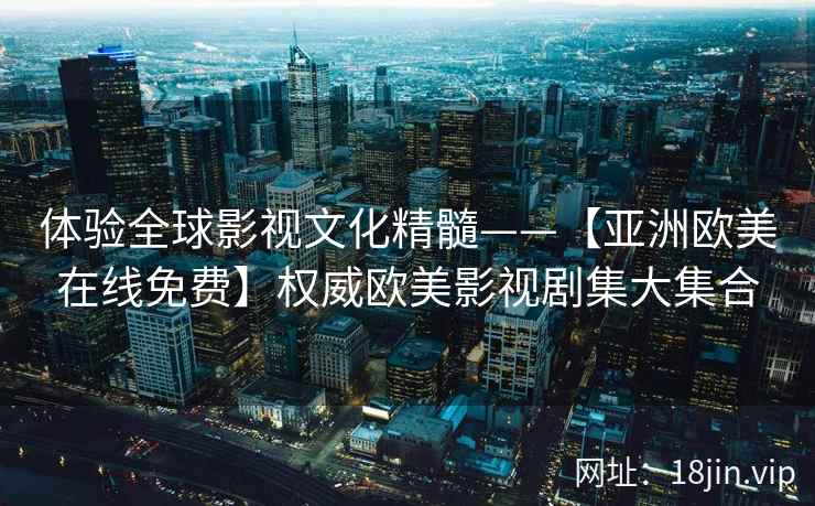 体验全球影视文化精髓——【亚洲欧美在线免费】权威欧美影视剧集大集合