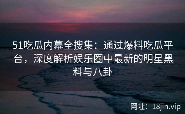 51吃瓜内幕全搜集：通过爆料吃瓜平台，深度解析娱乐圈中最新的明星黑料与八卦