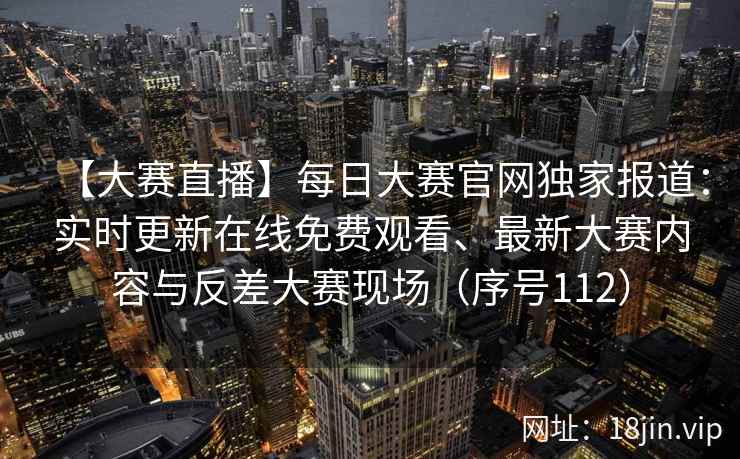 【大赛直播】每日大赛官网独家报道：实时更新在线免费观看、最新大赛内容与反差大赛现场（序号112）