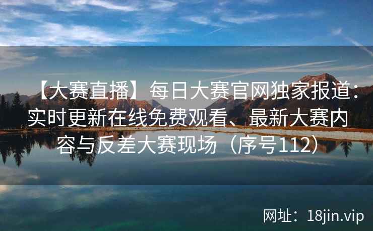 【大赛直播】每日大赛官网独家报道：实时更新在线免费观看、最新大赛内容与反差大赛现场（序号112）  第2张