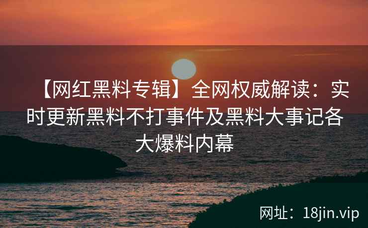 【网红黑料专辑】全网权威解读：实时更新黑料不打事件及黑料大事记各大爆料内幕