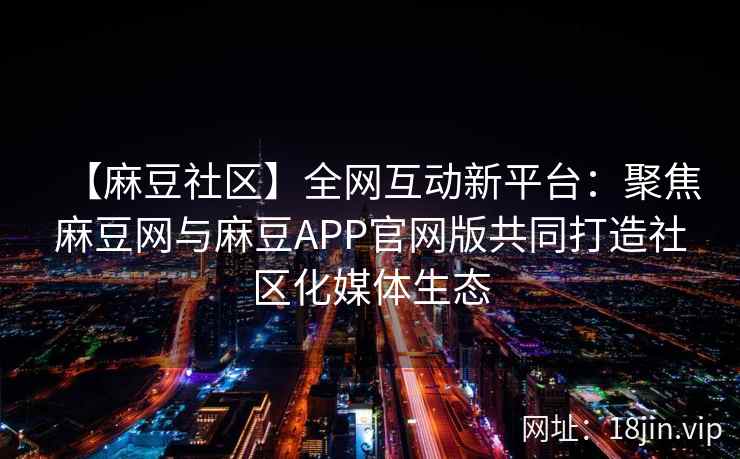 【麻豆社区】全网互动新平台：聚焦麻豆网与麻豆APP官网版共同打造社区化媒体生态