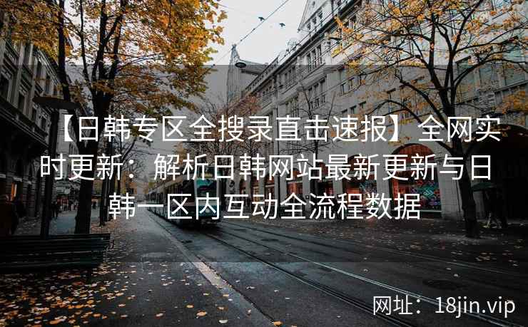 【日韩专区全搜录直击速报】全网实时更新：解析日韩网站最新更新与日韩一区内互动全流程数据  第2张