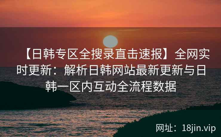 【日韩专区全搜录直击速报】全网实时更新：解析日韩网站最新更新与日韩一区内互动全流程数据