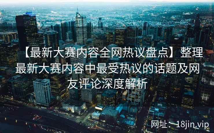 【最新大赛内容全网热议盘点】整理最新大赛内容中最受热议的话题及网友评论深度解析