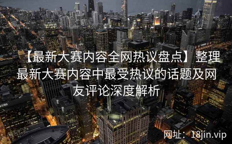 【最新大赛内容全网热议盘点】整理最新大赛内容中最受热议的话题及网友评论深度解析  第2张