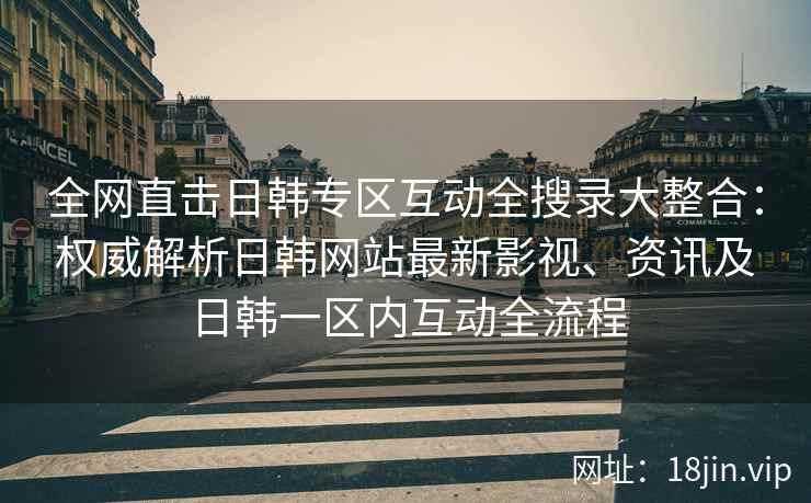 全网直击日韩专区互动全搜录大整合：权威解析日韩网站最新影视、资讯及日韩一区内互动全流程