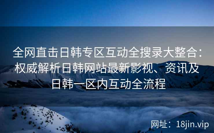 全网直击日韩专区互动全搜录大整合：权威解析日韩网站最新影视、资讯及日韩一区内互动全流程  第2张