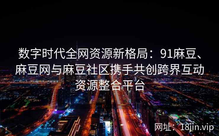 数字时代全网资源新格局：91麻豆、麻豆网与麻豆社区携手共创跨界互动资源整合平台  第2张