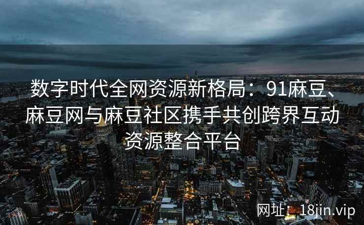 数字时代全网资源新格局：91麻豆、麻豆网与麻豆社区携手共创跨界互动资源整合平台