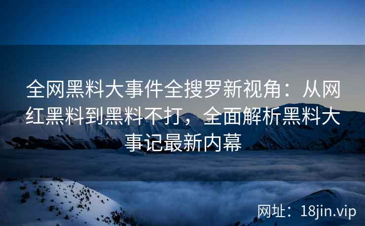 全网黑料大事件全搜罗新视角：从网红黑料到黑料不打，全面解析黑料大事记最新内幕